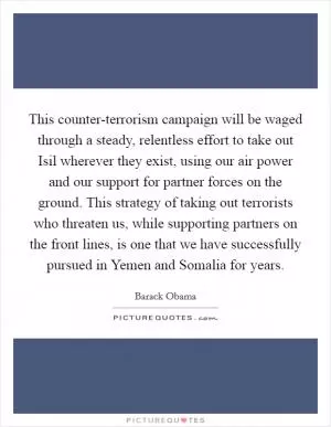 This counter-terrorism campaign will be waged through a steady, relentless effort to take out Isil wherever they exist, using our air power and our support for partner forces on the ground. This strategy of taking out terrorists who threaten us, while supporting partners on the front lines, is one that we have successfully pursued in Yemen and Somalia for years Picture Quote #1
