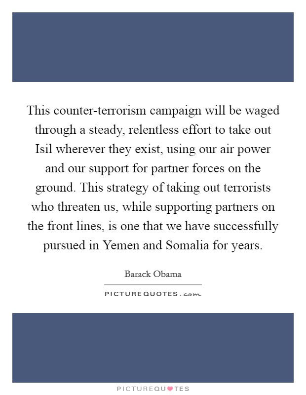 This counter-terrorism campaign will be waged through a steady, relentless effort to take out Isil wherever they exist, using our air power and our support for partner forces on the ground. This strategy of taking out terrorists who threaten us, while supporting partners on the front lines, is one that we have successfully pursued in Yemen and Somalia for years Picture Quote #1