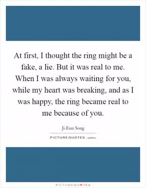 At first, I thought the ring might be a fake, a lie. But it was real to me. When I was always waiting for you, while my heart was breaking, and as I was happy, the ring became real to me because of you Picture Quote #1