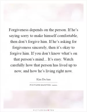 Forgiveness depends on the person. If he’s saying sorry to make himself comfortable, then don’t forgive him. If he’s asking for forgiveness sincerely, then it’s okay to forgive him. If you don’t know what’s on that person’s mind... It’s easy. Watch carefully how that person has lived up to now, and how he’s living right now Picture Quote #1