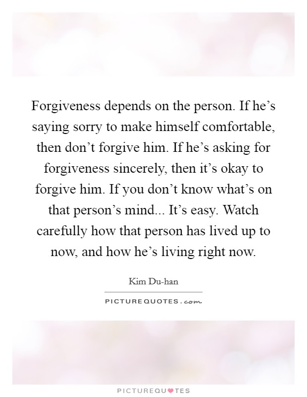 Forgiveness depends on the person. If he's saying sorry to make himself comfortable, then don't forgive him. If he's asking for forgiveness sincerely, then it's okay to forgive him. If you don't know what's on that person's mind... It's easy. Watch carefully how that person has lived up to now, and how he's living right now Picture Quote #1