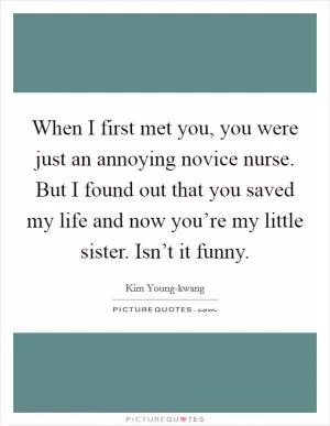 When I first met you, you were just an annoying novice nurse. But I found out that you saved my life and now you’re my little sister. Isn’t it funny Picture Quote #1