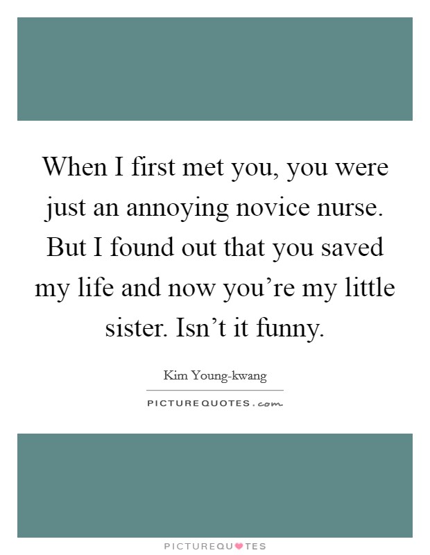 When I first met you, you were just an annoying novice nurse. But I found out that you saved my life and now you're my little sister. Isn't it funny Picture Quote #1