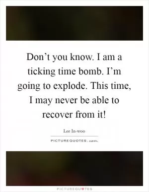 Don’t you know. I am a ticking time bomb. I’m going to explode. This time, I may never be able to recover from it! Picture Quote #1