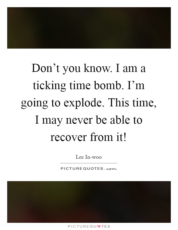 Don't you know. I am a ticking time bomb. I'm going to explode. This time, I may never be able to recover from it! Picture Quote #1