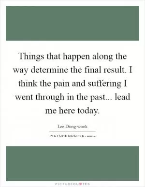 Things that happen along the way determine the final result. I think the pain and suffering I went through in the past... lead me here today Picture Quote #1