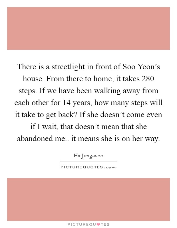 There is a streetlight in front of Soo Yeon's house. From there to home, it takes 280 steps. If we have been walking away from each other for 14 years, how many steps will it take to get back? If she doesn't come even if I wait, that doesn't mean that she abandoned me.. it means she is on her way Picture Quote #1