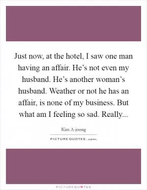 Just now, at the hotel, I saw one man having an affair. He’s not even my husband. He’s another woman’s husband. Weather or not he has an affair, is none of my business. But what am I feeling so sad. Really Picture Quote #1