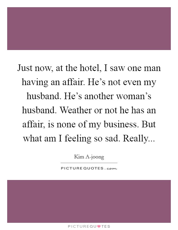 Just now, at the hotel, I saw one man having an affair. He's not even my husband. He's another woman's husband. Weather or not he has an affair, is none of my business. But what am I feeling so sad. Really Picture Quote #1