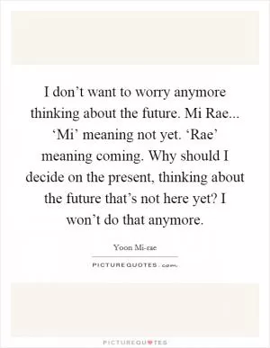 I don’t want to worry anymore thinking about the future. Mi Rae... ‘Mi’ meaning not yet. ‘Rae’ meaning coming. Why should I decide on the present, thinking about the future that’s not here yet? I won’t do that anymore Picture Quote #1