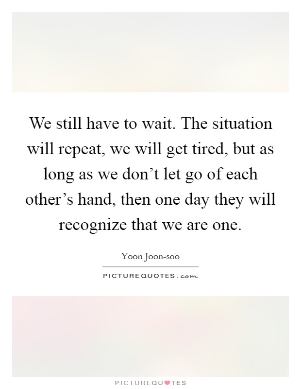 We still have to wait. The situation will repeat, we will get tired, but as long as we don't let go of each other's hand, then one day they will recognize that we are one Picture Quote #1