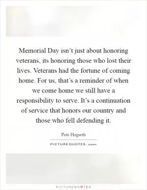 Memorial Day isn’t just about honoring veterans, its honoring those who lost their lives. Veterans had the fortune of coming home. For us, that’s a reminder of when we come home we still have a responsibility to serve. It’s a continuation of service that honors our country and those who fell defending it Picture Quote #1