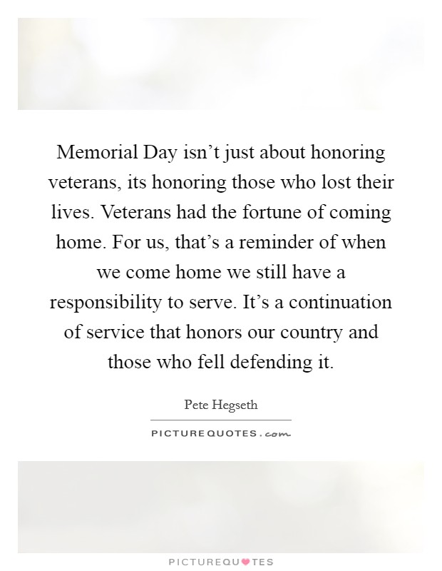 Memorial Day isn't just about honoring veterans, its honoring those who lost their lives. Veterans had the fortune of coming home. For us, that's a reminder of when we come home we still have a responsibility to serve. It's a continuation of service that honors our country and those who fell defending it Picture Quote #1