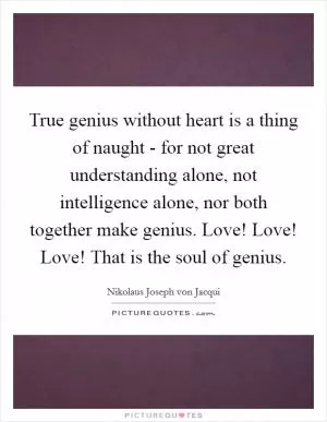 True genius without heart is a thing of naught - for not great understanding alone, not intelligence alone, nor both together make genius. Love! Love! Love! That is the soul of genius Picture Quote #1