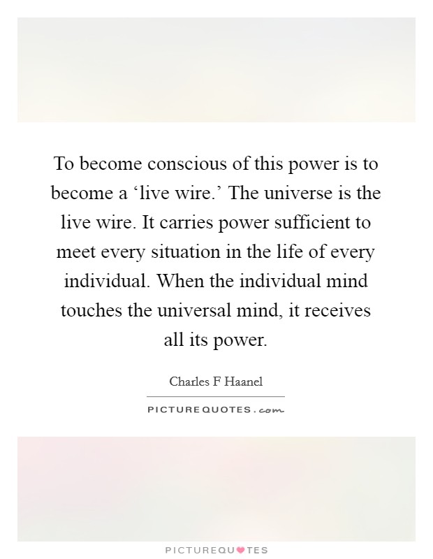 To become conscious of this power is to become a ‘live wire.' The universe is the live wire. It carries power sufficient to meet every situation in the life of every individual. When the individual mind touches the universal mind, it receives all its power Picture Quote #1