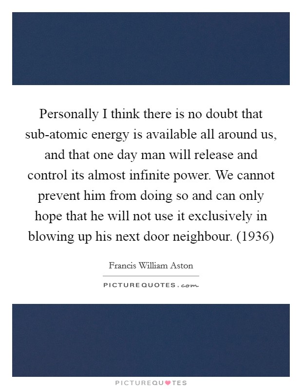 Personally I think there is no doubt that sub-atomic energy is available all around us, and that one day man will release and control its almost infinite power. We cannot prevent him from doing so and can only hope that he will not use it exclusively in blowing up his next door neighbour. (1936) Picture Quote #1