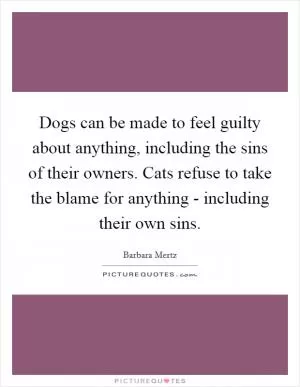 Dogs can be made to feel guilty about anything, including the sins of their owners. Cats refuse to take the blame for anything - including their own sins Picture Quote #1