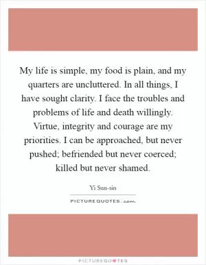 My life is simple, my food is plain, and my quarters are uncluttered. In all things, I have sought clarity. I face the troubles and problems of life and death willingly. Virtue, integrity and courage are my priorities. I can be approached, but never pushed; befriended but never coerced; killed but never shamed Picture Quote #1