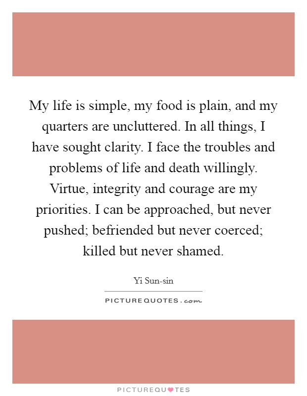 My life is simple, my food is plain, and my quarters are uncluttered. In all things, I have sought clarity. I face the troubles and problems of life and death willingly. Virtue, integrity and courage are my priorities. I can be approached, but never pushed; befriended but never coerced; killed but never shamed Picture Quote #1