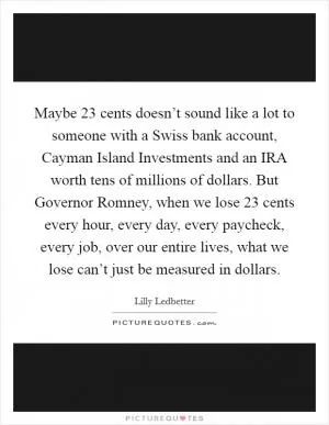 Maybe 23 cents doesn’t sound like a lot to someone with a Swiss bank account, Cayman Island Investments and an IRA worth tens of millions of dollars. But Governor Romney, when we lose 23 cents every hour, every day, every paycheck, every job, over our entire lives, what we lose can’t just be measured in dollars Picture Quote #1