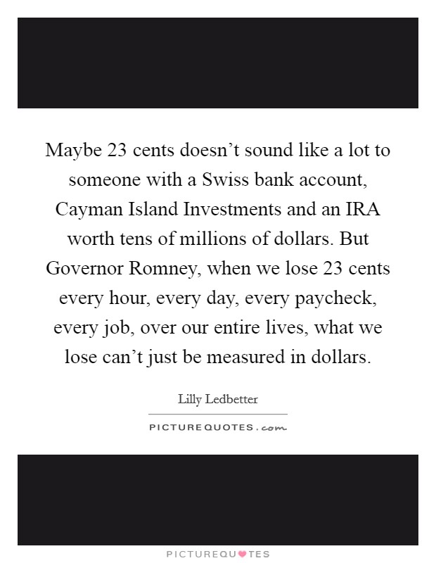 Maybe 23 cents doesn't sound like a lot to someone with a Swiss bank account, Cayman Island Investments and an IRA worth tens of millions of dollars. But Governor Romney, when we lose 23 cents every hour, every day, every paycheck, every job, over our entire lives, what we lose can't just be measured in dollars Picture Quote #1