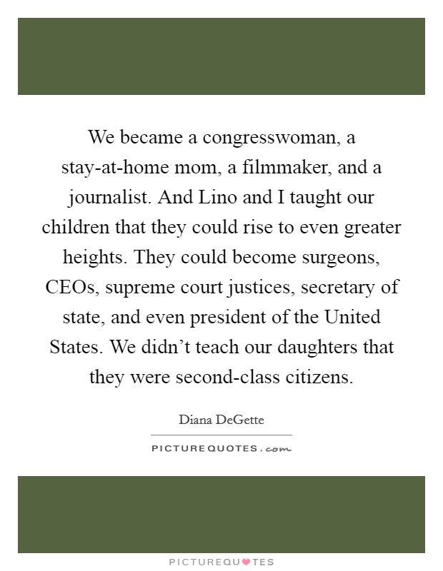 We became a congresswoman, a stay-at-home mom, a filmmaker, and a journalist. And Lino and I taught our children that they could rise to even greater heights. They could become surgeons, CEOs, supreme court justices, secretary of state, and even president of the United States. We didn't teach our daughters that they were second-class citizens Picture Quote #1
