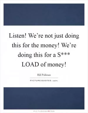 Listen! We’re not just doing this for the money! We’re doing this for a S*** LOAD of money! Picture Quote #1