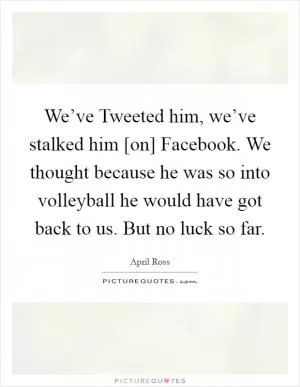 We’ve Tweeted him, we’ve stalked him [on] Facebook. We thought because he was so into volleyball he would have got back to us. But no luck so far Picture Quote #1