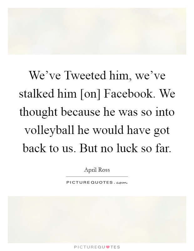 We've Tweeted him, we've stalked him [on] Facebook. We thought because he was so into volleyball he would have got back to us. But no luck so far Picture Quote #1