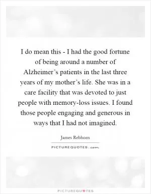 I do mean this - I had the good fortune of being around a number of Alzheimer’s patients in the last three years of my mother’s life. She was in a care facility that was devoted to just people with memory-loss issues. I found those people engaging and generous in ways that I had not imagined Picture Quote #1