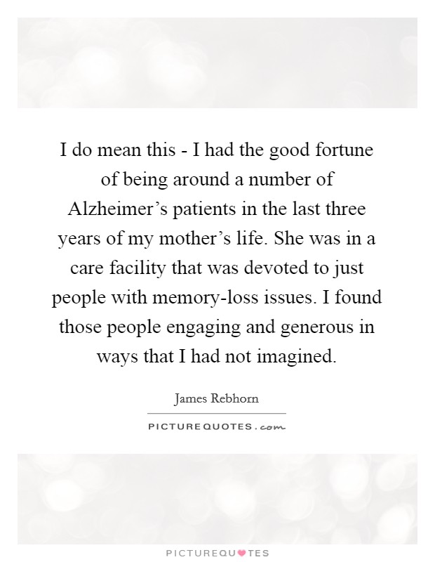 I do mean this - I had the good fortune of being around a number of Alzheimer's patients in the last three years of my mother's life. She was in a care facility that was devoted to just people with memory-loss issues. I found those people engaging and generous in ways that I had not imagined Picture Quote #1