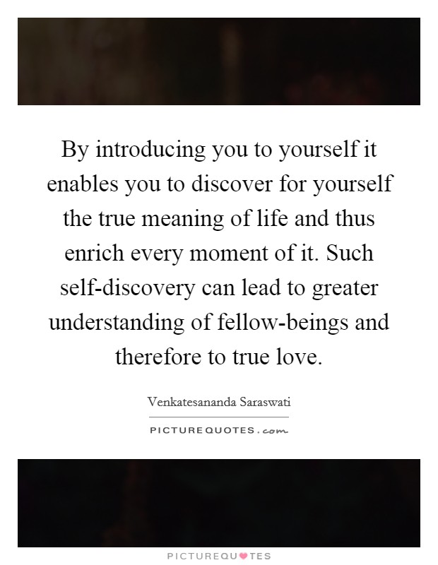 By introducing you to yourself it enables you to discover for yourself the true meaning of life and thus enrich every moment of it. Such self-discovery can lead to greater understanding of fellow-beings and therefore to true love Picture Quote #1