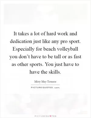 It takes a lot of hard work and dedication just like any pro sport. Especially for beach volleyball you don’t have to be tall or as fast as other sports. You just have to have the skills Picture Quote #1