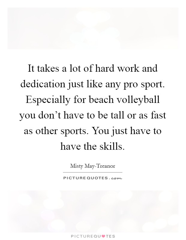 It takes a lot of hard work and dedication just like any pro sport. Especially for beach volleyball you don't have to be tall or as fast as other sports. You just have to have the skills Picture Quote #1