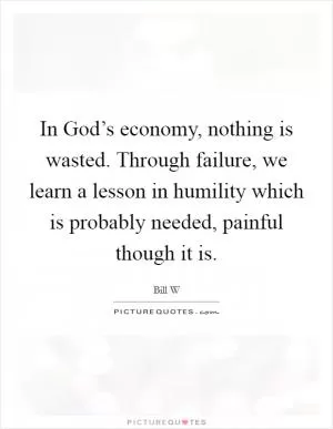 In God’s economy, nothing is wasted. Through failure, we learn a lesson in humility which is probably needed, painful though it is Picture Quote #1