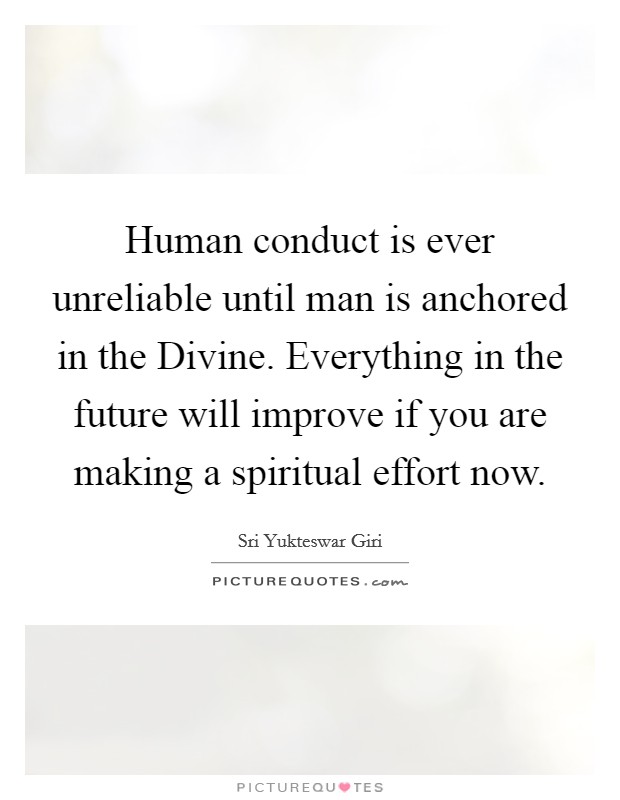 Human conduct is ever unreliable until man is anchored in the Divine. Everything in the future will improve if you are making a spiritual effort now Picture Quote #1