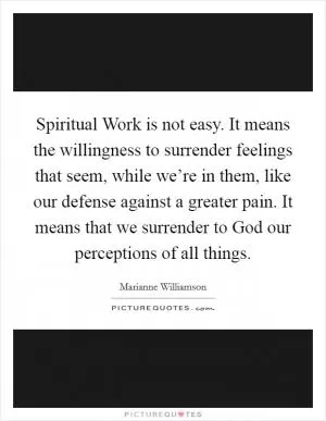 Spiritual Work is not easy. It means the willingness to surrender feelings that seem, while we’re in them, like our defense against a greater pain. It means that we surrender to God our perceptions of all things Picture Quote #1