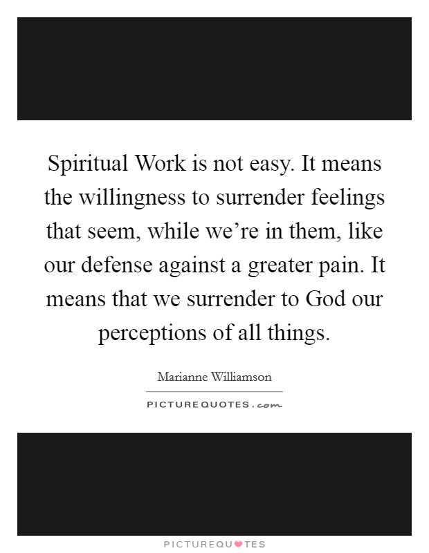 Spiritual Work is not easy. It means the willingness to surrender feelings that seem, while we're in them, like our defense against a greater pain. It means that we surrender to God our perceptions of all things Picture Quote #1