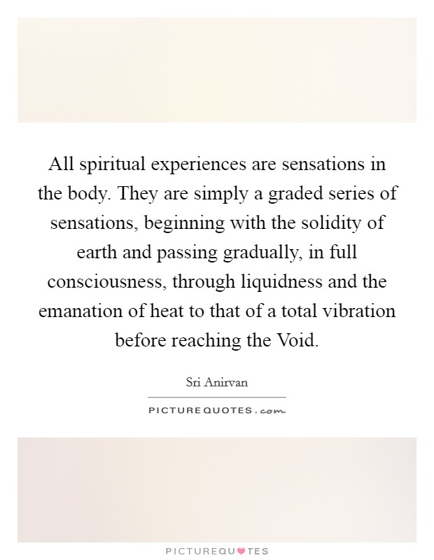 All spiritual experiences are sensations in the body. They are simply a graded series of sensations, beginning with the solidity of earth and passing gradually, in full consciousness, through liquidness and the emanation of heat to that of a total vibration before reaching the Void Picture Quote #1
