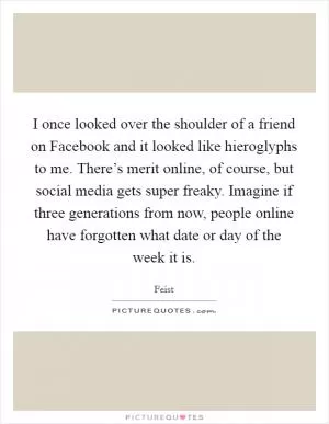 I once looked over the shoulder of a friend on Facebook and it looked like hieroglyphs to me. There’s merit online, of course, but social media gets super freaky. Imagine if three generations from now, people online have forgotten what date or day of the week it is Picture Quote #1
