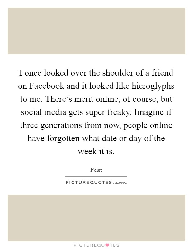 I once looked over the shoulder of a friend on Facebook and it looked like hieroglyphs to me. There's merit online, of course, but social media gets super freaky. Imagine if three generations from now, people online have forgotten what date or day of the week it is Picture Quote #1