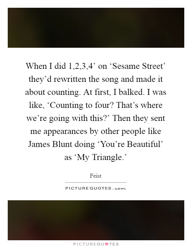 When I did  1,2,3,4' on ‘Sesame Street' they'd rewritten the song and made it about counting. At first, I balked. I was like, ‘Counting to four? That's where we're going with this?' Then they sent me appearances by other people like James Blunt doing ‘You're Beautiful' as ‘My Triangle.' Picture Quote #1