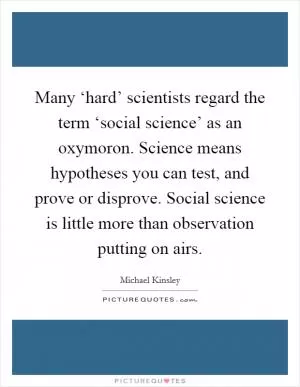 Many ‘hard’ scientists regard the term ‘social science’ as an oxymoron. Science means hypotheses you can test, and prove or disprove. Social science is little more than observation putting on airs Picture Quote #1