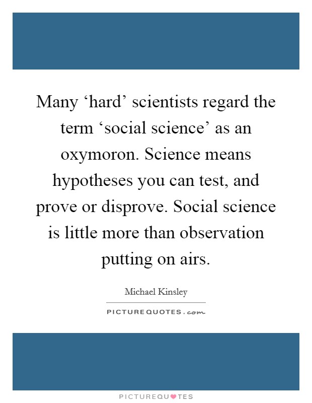 Many ‘hard' scientists regard the term ‘social science' as an oxymoron. Science means hypotheses you can test, and prove or disprove. Social science is little more than observation putting on airs Picture Quote #1