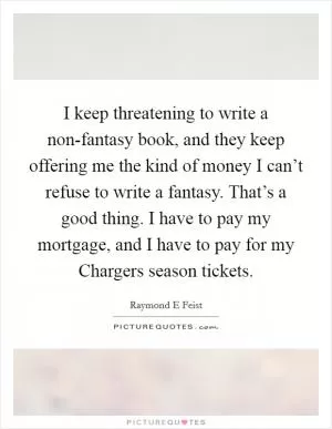 I keep threatening to write a non-fantasy book, and they keep offering me the kind of money I can’t refuse to write a fantasy. That’s a good thing. I have to pay my mortgage, and I have to pay for my Chargers season tickets Picture Quote #1