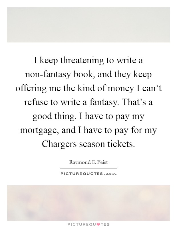 I keep threatening to write a non-fantasy book, and they keep offering me the kind of money I can't refuse to write a fantasy. That's a good thing. I have to pay my mortgage, and I have to pay for my Chargers season tickets Picture Quote #1