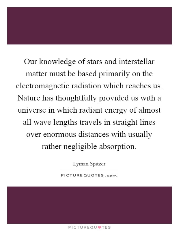Our knowledge of stars and interstellar matter must be based primarily on the electromagnetic radiation which reaches us. Nature has thoughtfully provided us with a universe in which radiant energy of almost all wave lengths travels in straight lines over enormous distances with usually rather negligible absorption Picture Quote #1