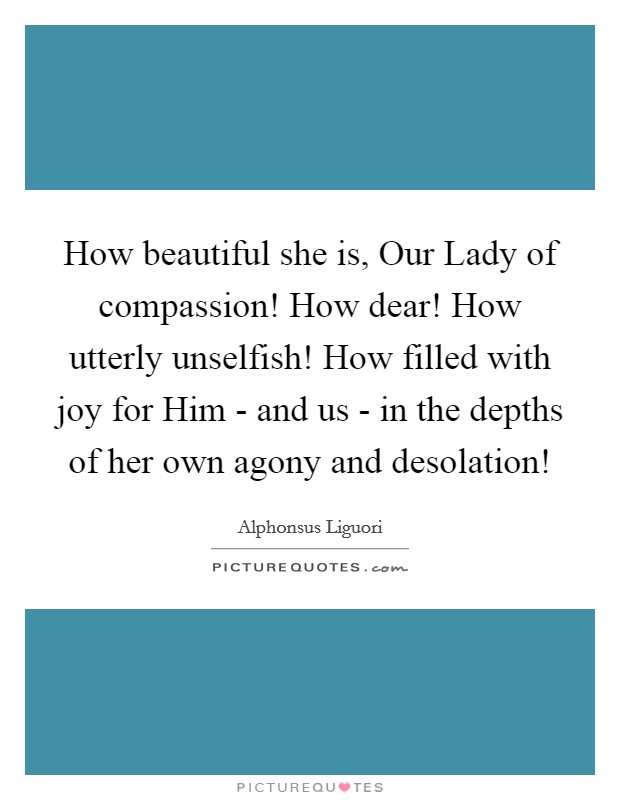 How beautiful she is, Our Lady of compassion! How dear! How utterly unselfish! How filled with joy for Him - and us - in the depths of her own agony and desolation! Picture Quote #1