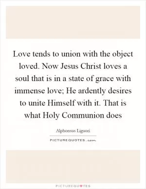 Love tends to union with the object loved. Now Jesus Christ loves a soul that is in a state of grace with immense love; He ardently desires to unite Himself with it. That is what Holy Communion does Picture Quote #1