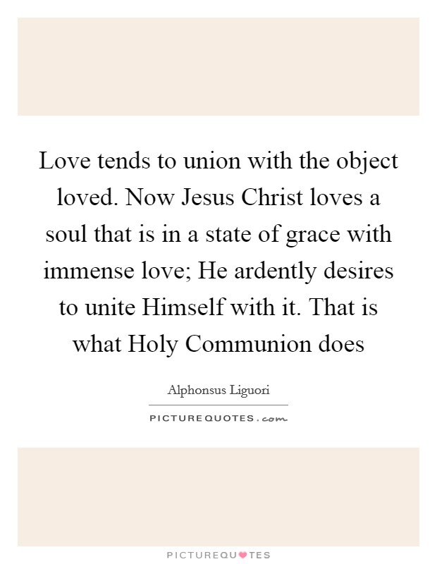 Love tends to union with the object loved. Now Jesus Christ loves a soul that is in a state of grace with immense love; He ardently desires to unite Himself with it. That is what Holy Communion does Picture Quote #1